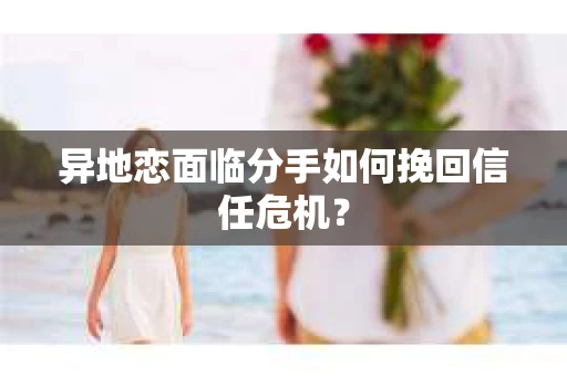 异地恋面临分手如何挽回信任危机？