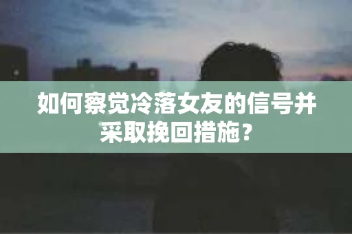 如何察觉冷落女友的信号并采取挽回措施？