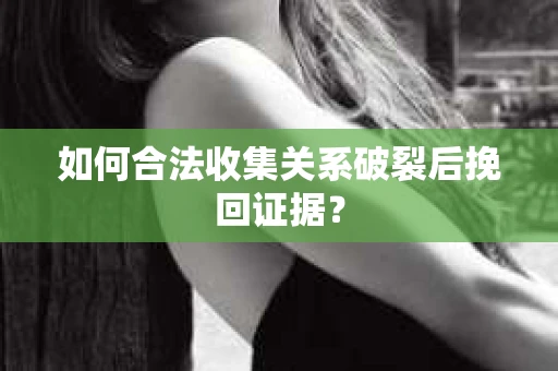 如何合法收集关系破裂后挽回证据？
