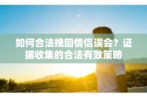 如何合法挽回情侣误会？证据收集的合法有效策略