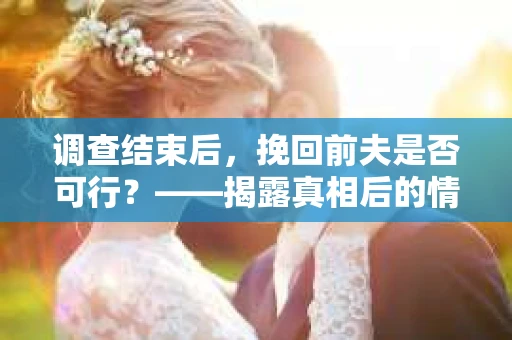 调查结束后，挽回前夫是否可行？——揭露真相后的情感疗愈与人生决策