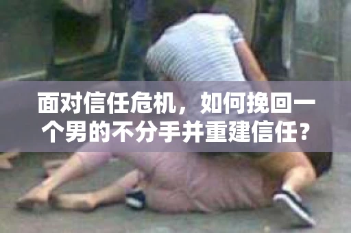 面对信任危机，如何挽回一个男的不分手并重建信任？