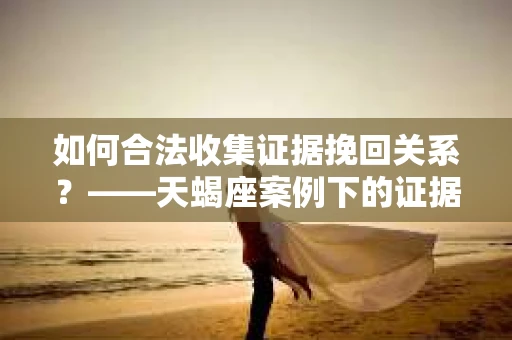 如何合法收集证据挽回关系？——天蝎座案例下的证据收集策略
