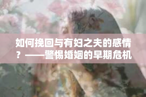 如何挽回与有妇之夫的感情？——警惕婚姻的早期危机信号