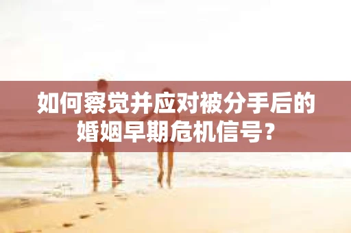 如何察觉并应对被分手后的婚姻早期危机信号？