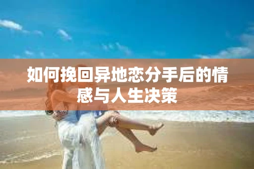 如何挽回异地恋分手后的情感与人生决策