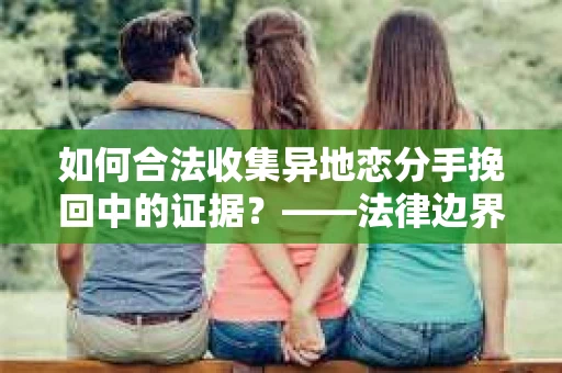 如何合法收集异地恋分手挽回中的证据?——法律边界内的取证策略 如何合法收集异地恋分手挽回中的证据?——法律边界内的取证策略
