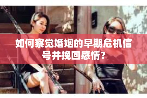 如何察觉婚姻的早期危机信号并挽回感情？