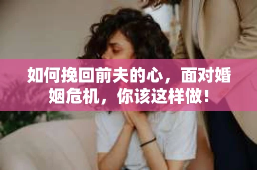 如何挽回前夫的心，面对婚姻危机，你该这样做！