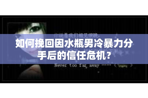 如何挽回因水瓶男冷暴力分手后的信任危机？