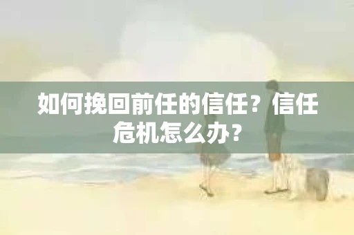 如何挽回前任的信任？信任危机怎么办？
