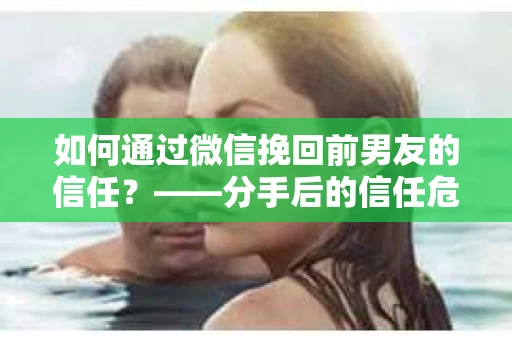 如何通过微信挽回前男友的信任？——分手后的信任危机解决方案