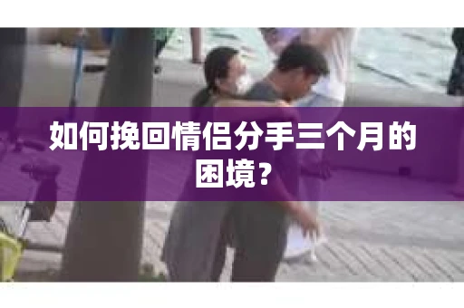 如何挽回情侣分手三个月的困境？