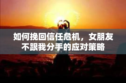 如何挽回信任危机，女朋友不跟我分手的应对策略